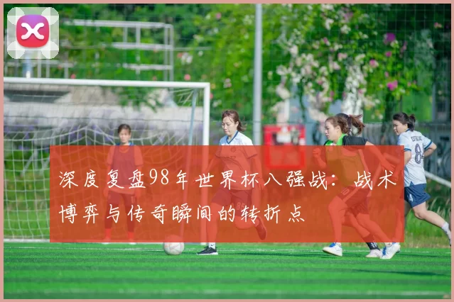深度复盘98年世界杯八强战:战术博弈与传奇瞬间的转折点