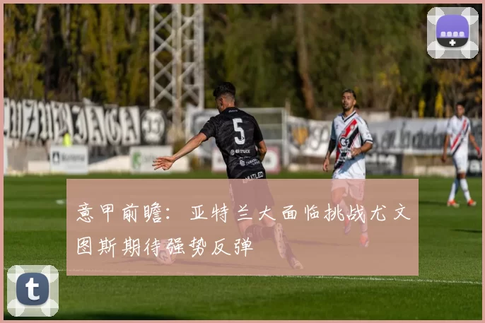 意甲前瞻:亚特兰大面临挑战尤文图斯期待强势反弹