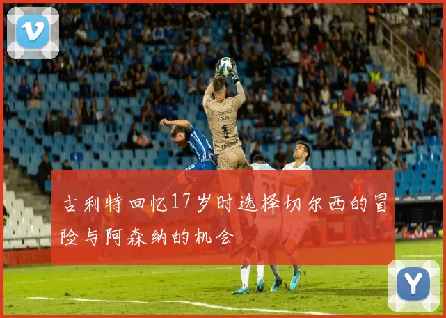 古利特回忆17岁时选择切尔西的冒险与阿森纳的机会