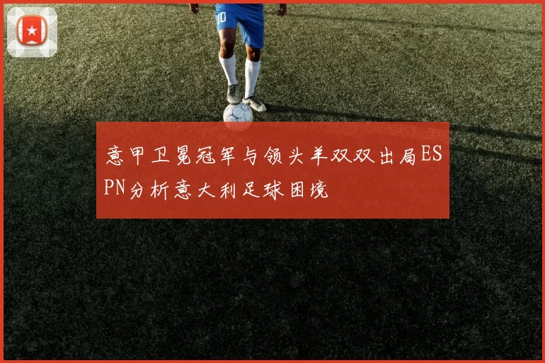 意甲卫冕冠军与领头羊双双出局ESPN分析意大利足球困境