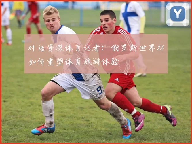 对话资深体育记者:俄罗斯世界杯如何重塑体育旅游体验