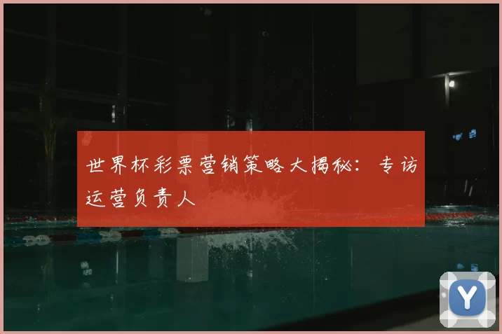 世界杯彩票营销策略大揭秘:专访运营负责人