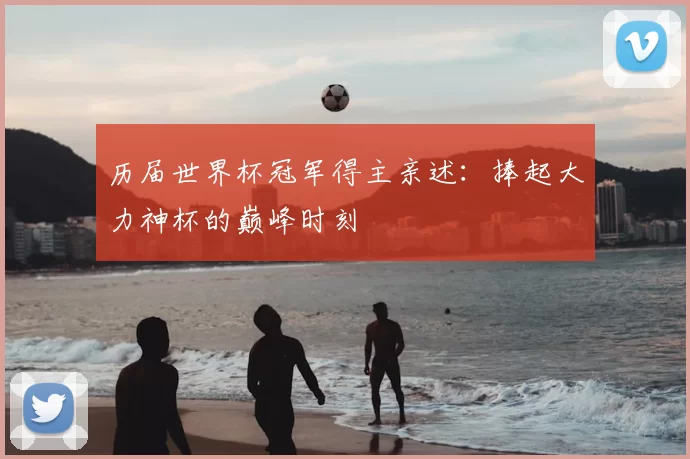 历届世界杯冠军得主亲述:捧起大力神杯的巅峰时刻
