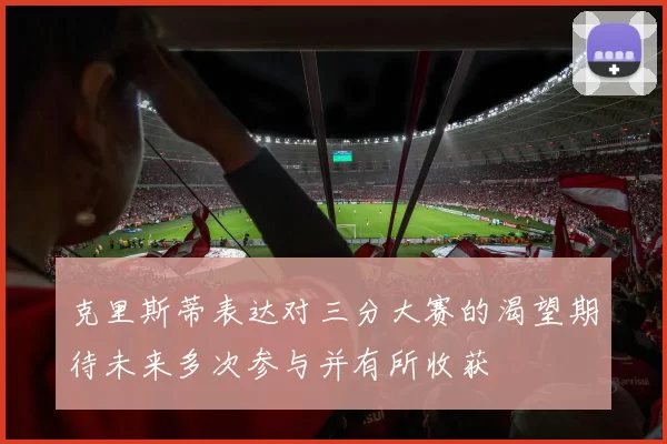 克里斯蒂表达对三分大赛的渴望期待未来多次参与并有所收获