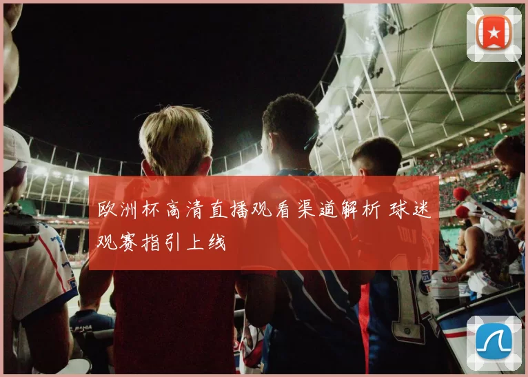 欧洲杯高清直播观看渠道解析 球迷观赛指引上线