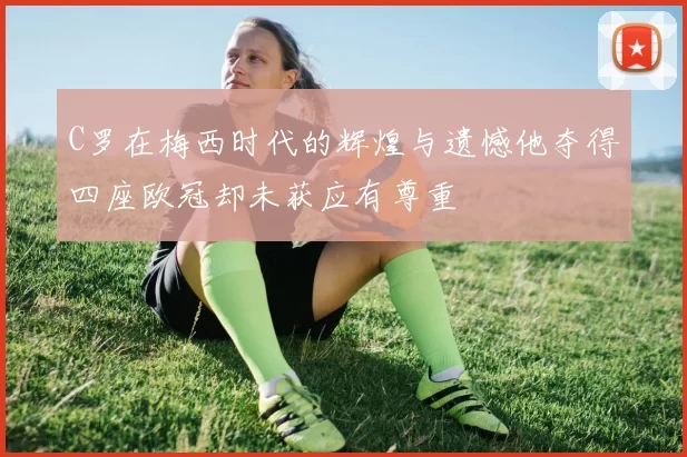 C罗在梅西时代的辉煌与遗憾他夺得四座欧冠却未获应有尊重