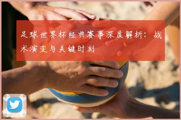 足球世界杯经典赛事深度解析:战术演变与关键时刻