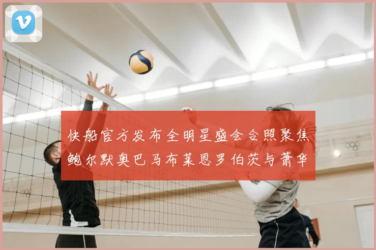 快船官方发布全明星盛会合照聚焦鲍尔默奥巴马布莱恩罗伯茨与萧华同框亮相