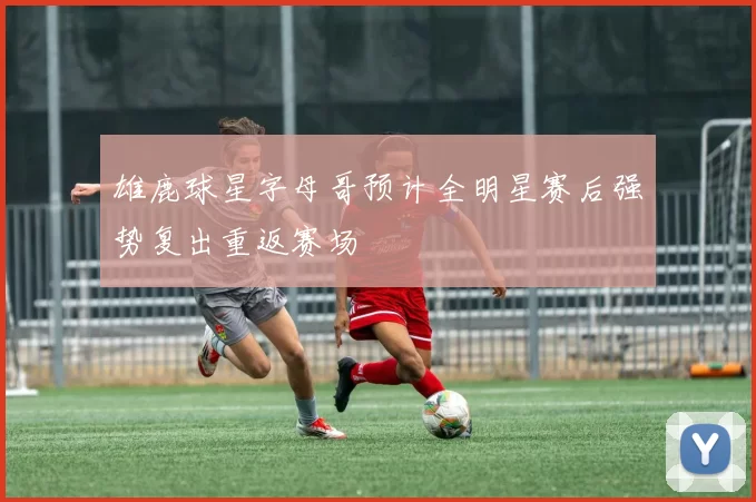 雄鹿球星字母哥预计全明星赛后强势复出重返赛场