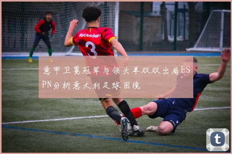 意甲卫冕冠军与领头羊双双出局ESPN分析意大利足球困境