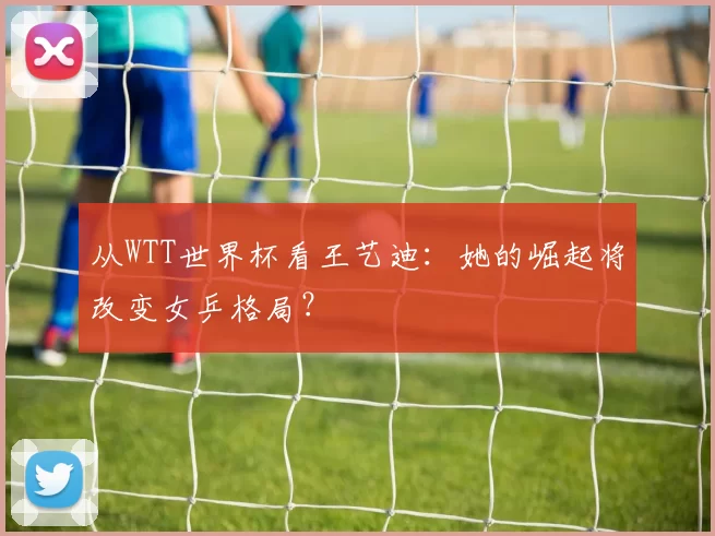 从WTT世界杯看王艺迪:她的崛起将改变女乒格局?