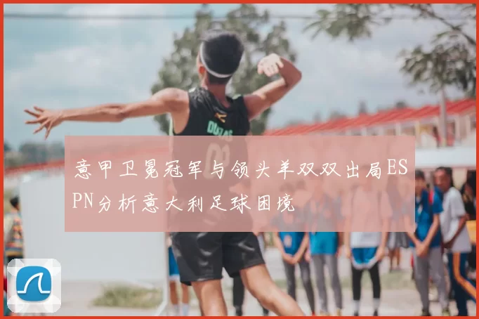 意甲卫冕冠军与领头羊双双出局ESPN分析意大利足球困境