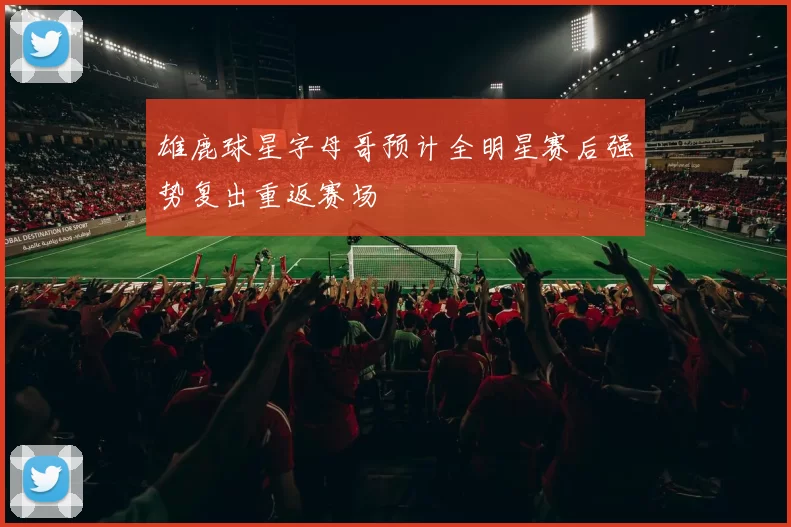 雄鹿球星字母哥预计全明星赛后强势复出重返赛场