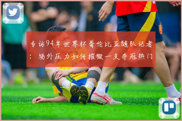 专访94年世界杯哥伦比亚随队记者：场外压力如何摧毁一支夺冠热门