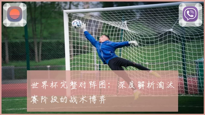 世界杯完整对阵图：深度解析淘汰赛阶段的战术博弈