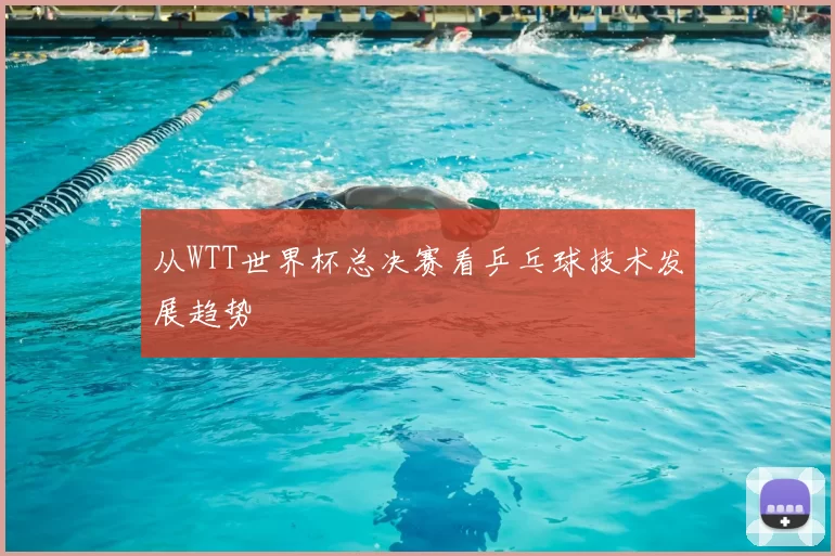 从WTT世界杯总决赛看乒乓球技术发展趋势