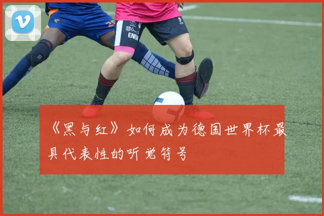 《黑与红》如何成为德国世界杯最具代表性的听觉符号