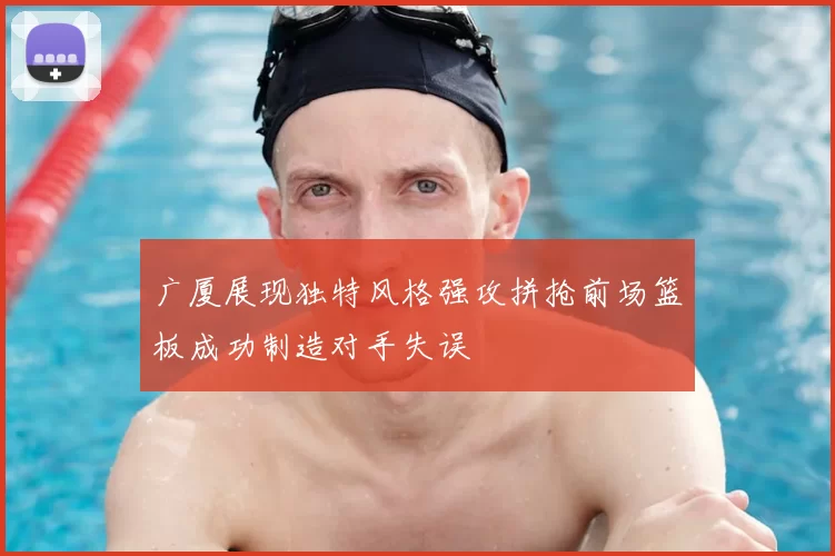 广厦展现独特风格强攻拼抢前场篮板成功制造对手失误