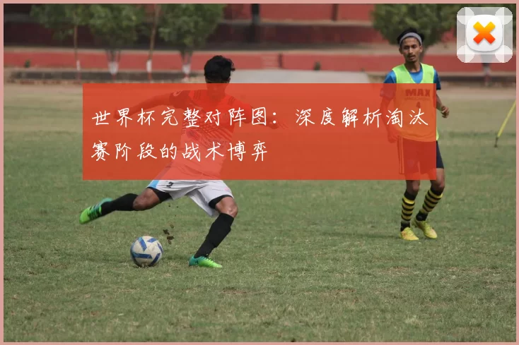 世界杯完整对阵图:深度解析淘汰赛阶段的战术博弈