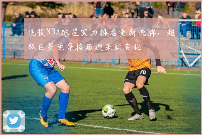 现役NBA球星实力排名重新洗牌，超级巨星竞争格局迎来新变化