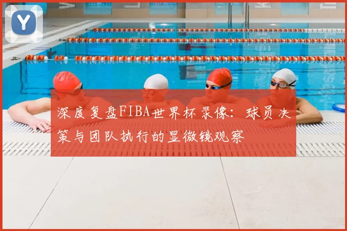 深度复盘FIBA世界杯录像：球员决策与团队执行的显微镜观察