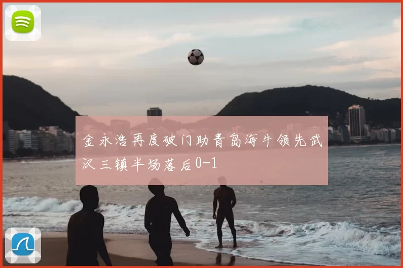 金永浩再度破门助青岛海牛领先武汉三镇半场落后0-1