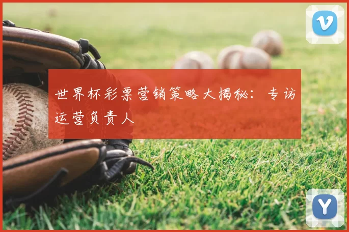 世界杯彩票营销策略大揭秘:专访运营负责人