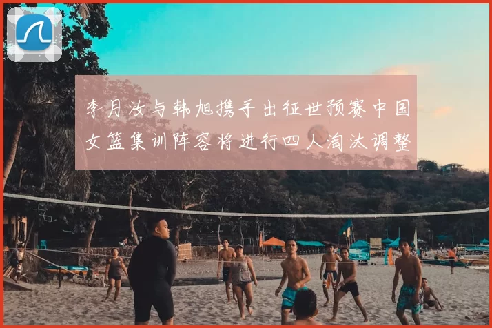 李月汝与韩旭携手出征世预赛中国女篮集训阵容将进行四人淘汰调整