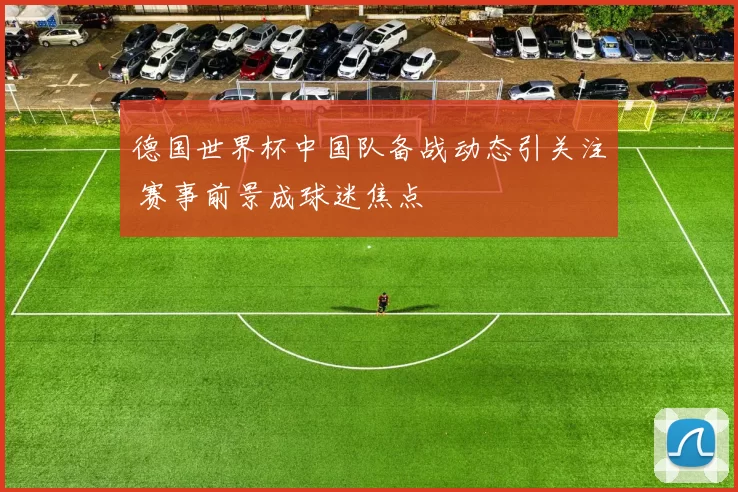 德国世界杯中国队备战动态引关注 赛事前景成球迷焦点