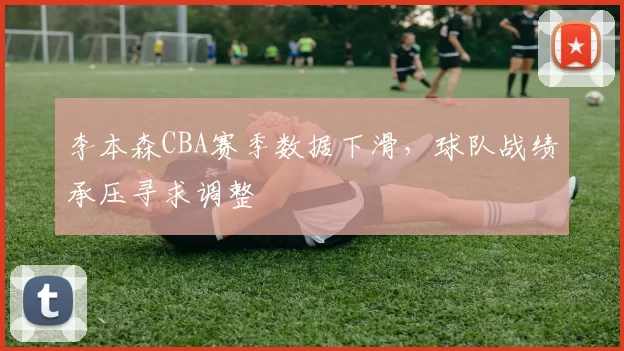 李本森CBA赛季数据下滑,球队战绩承压寻求调整
