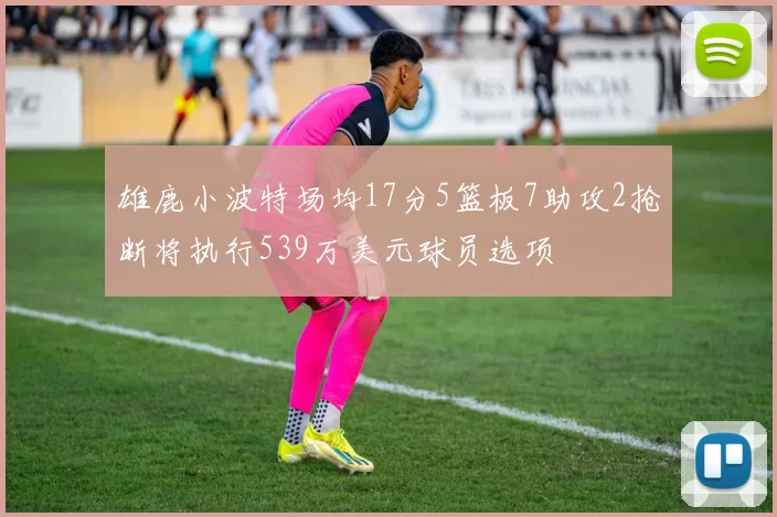 雄鹿小波特场均17分5篮板7助攻2抢断将执行539万美元球员选项