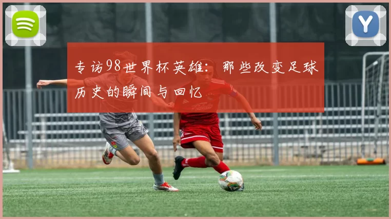 专访98世界杯英雄：那些改变足球历史的瞬间与回忆