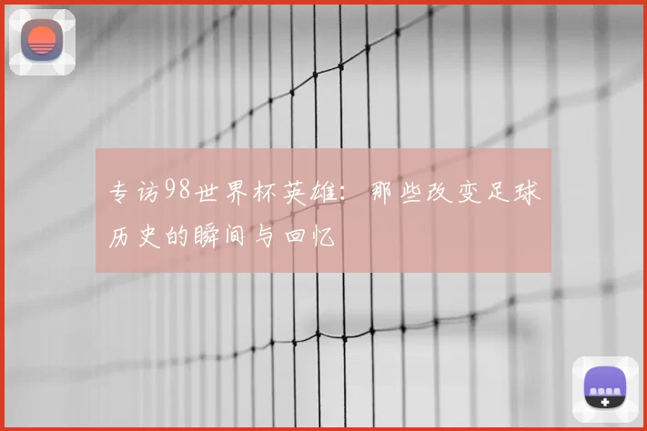 专访98世界杯英雄:那些改变足球历史的瞬间与回忆