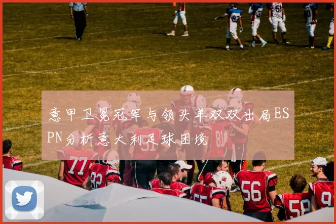 意甲卫冕冠军与领头羊双双出局ESPN分析意大利足球困境
