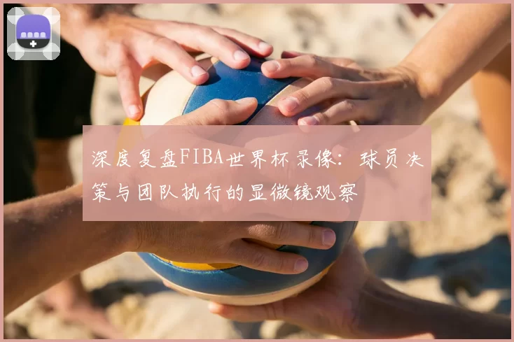 深度复盘FIBA世界杯录像:球员决策与团队执行的显微镜观察