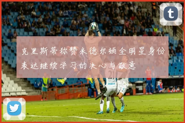 克里斯蒂称赞米德尔顿全明星身份表达继续学习的决心与敬意