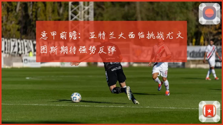 意甲前瞻：亚特兰大面临挑战尤文图斯期待强势反弹