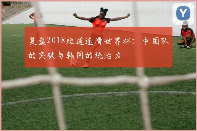 复盘2018短道速滑世界杯：中国队的突破与韩国的统治力