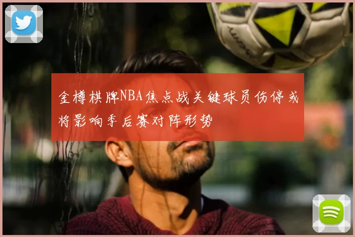 金樽棋牌NBA焦点战关键球员伤停或将影响季后赛对阵形势