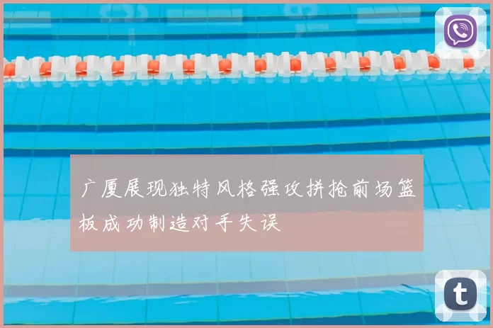 广厦展现独特风格强攻拼抢前场篮板成功制造对手失误