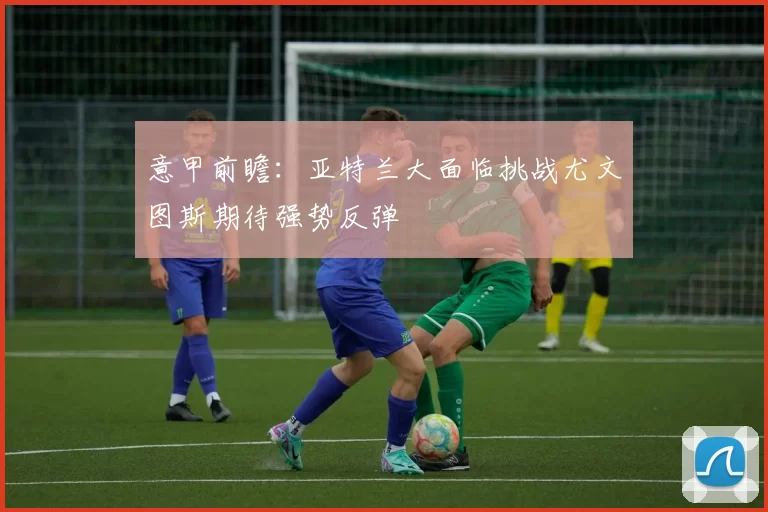 意甲前瞻:亚特兰大面临挑战尤文图斯期待强势反弹