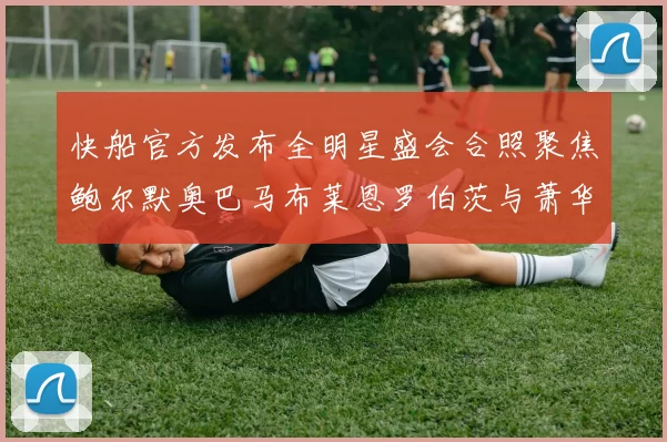 快船官方发布全明星盛会合照聚焦鲍尔默奥巴马布莱恩罗伯茨与萧华同框亮相