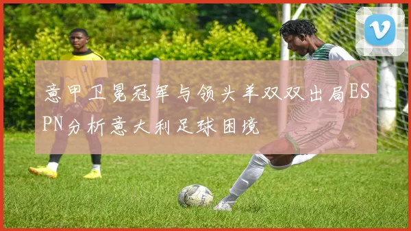 意甲卫冕冠军与领头羊双双出局ESPN分析意大利足球困境