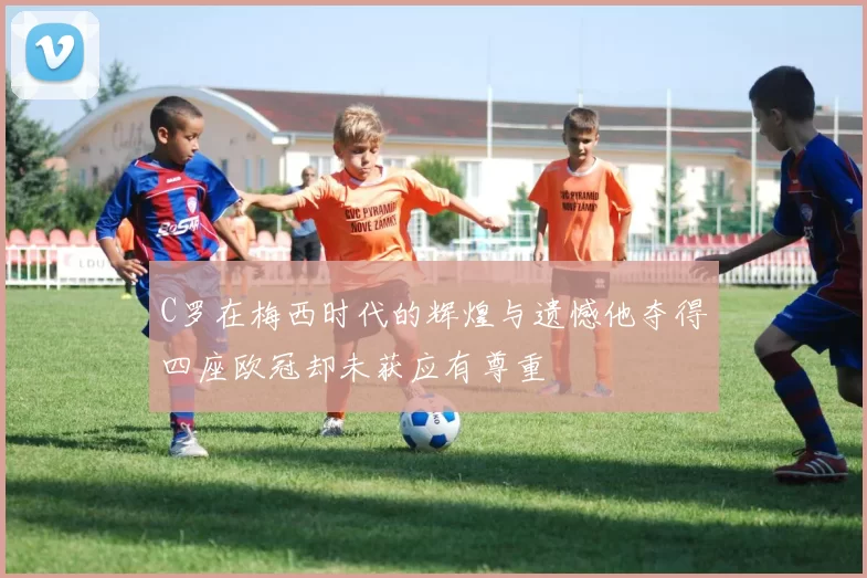 C罗在梅西时代的辉煌与遗憾他夺得四座欧冠却未获应有尊重
