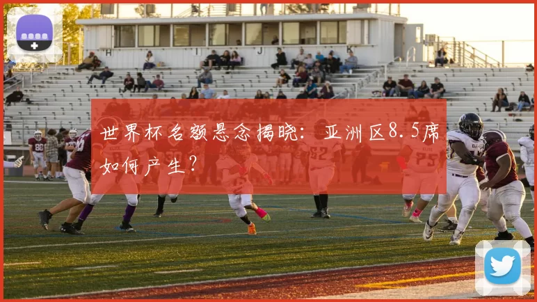 世界杯名额悬念揭晓:亚洲区8.5席如何产生?