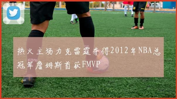 热火主场力克雷霆夺得2012年NBA总冠军詹姆斯首获FMVP
