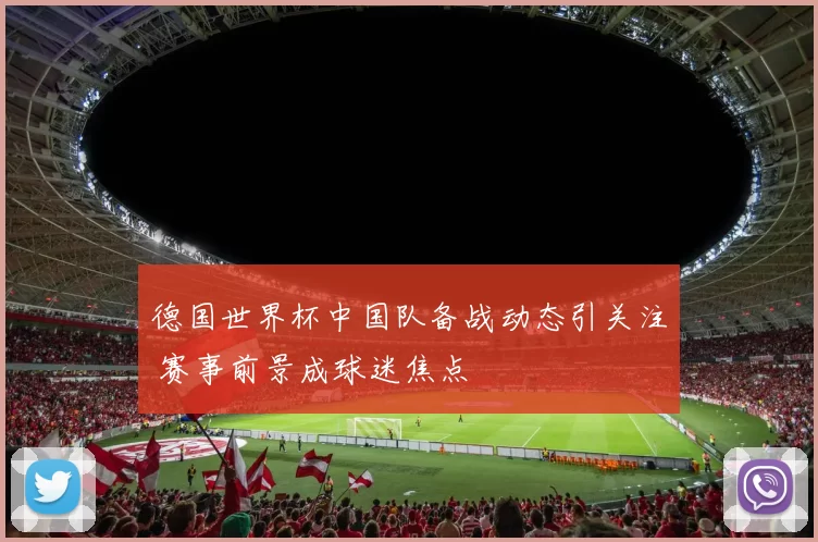 德国世界杯中国队备战动态引关注 赛事前景成球迷焦点