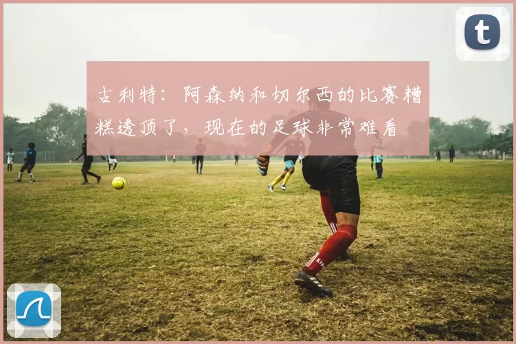 古利特：阿森纳和切尔西的比赛糟糕透顶了，现在的足球非常难看