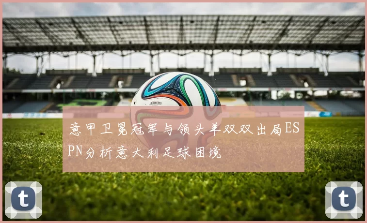 意甲卫冕冠军与领头羊双双出局ESPN分析意大利足球困境