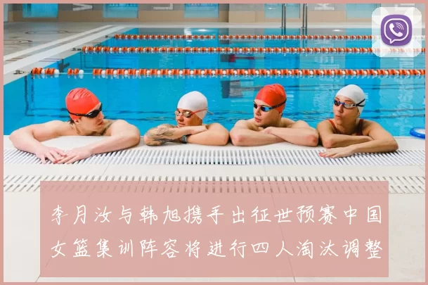 李月汝与韩旭携手出征世预赛中国女篮集训阵容将进行四人淘汰调整